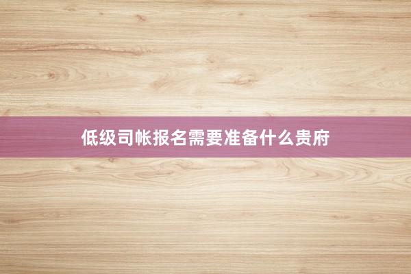 低级司帐报名需要准备什么贵府