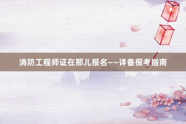 消防工程师证在那儿报名——详备报考指南
