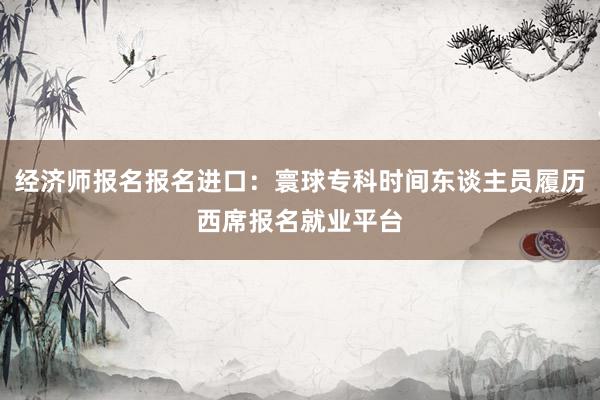 经济师报名报名进口：寰球专科时间东谈主员履历西席报名就业平台