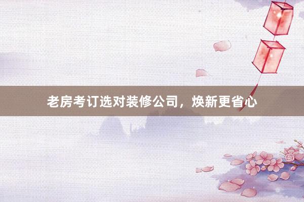 老房考订选对装修公司，焕新更省心
