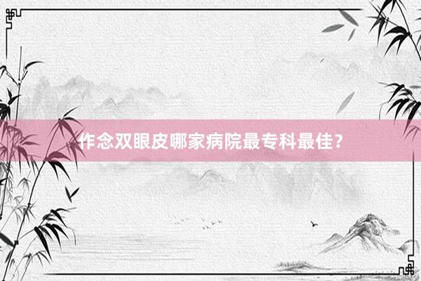 作念双眼皮哪家病院最专科最佳？
