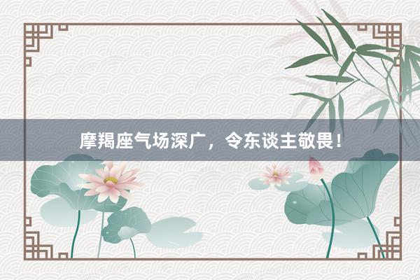 摩羯座气场深广，令东谈主敬畏！