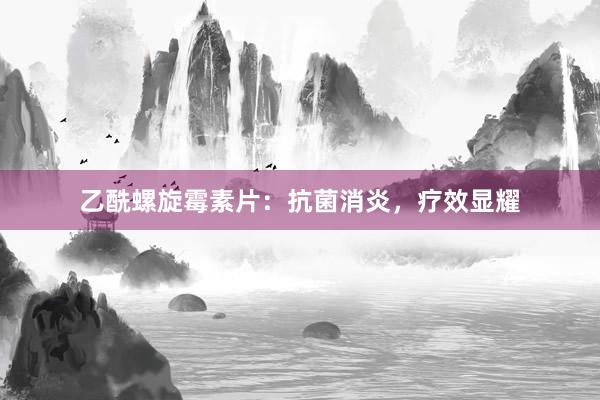 乙酰螺旋霉素片：抗菌消炎，疗效显耀