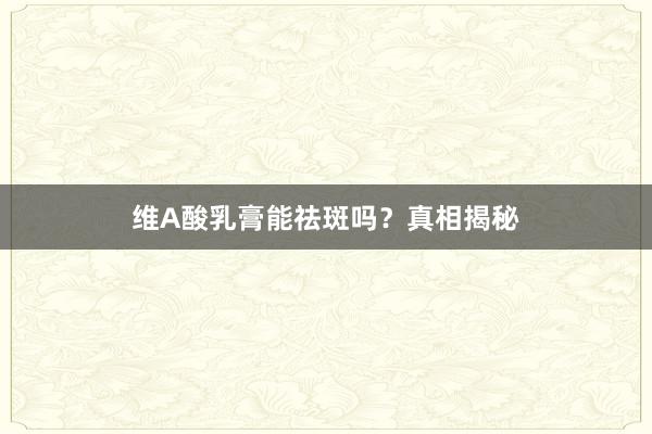 维A酸乳膏能祛斑吗？真相揭秘